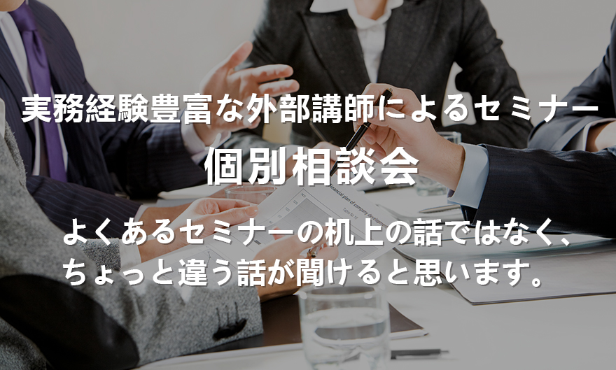 実務経験豊富な外部講師によるセミナー,個別相談会,よくあるセミナーの机上の話ではなく、ちょっと違う話が聞けると思います。