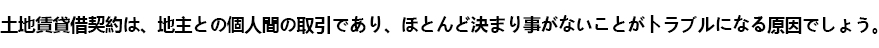 土地賃貸借契約は、地主との個人間の取引であり、ほとんど決まり事がないことがトラブルになる原因でしょう。